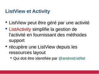 ListView et Activity
 ListView peut être géré par une activité
 ListActivity simplifie la gestion de
l'activité en fournissant des méthodes
support
 récupère une ListView depuis les
ressources layout
 Qui doit être identifiée par @android:id/list
 