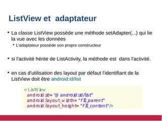 ListView et adaptateur
 La classe ListView possède une méthode setAdapter(...) qui lie
la vue avec les données
 L’adaptateur possède son propre constructeur
 si l'activité hérite de ListActivity, la méthode est dans l'activité.
 en cas d'utilisation des layout par défaut l'identifiant de la
ListView doit être android:id/list
< Li
st
Vi
ew
andr
oi
d:
i
d= "@ androi
d:
i
d/
l
i
st
"
andr
oi
d:
l
ayout
_w i
dt
h= "fi
l
l
_parent
"
andr
oi
d:
l
ayout
_hei
ght= "fi
l
l
_cont
ent
"/
>
 