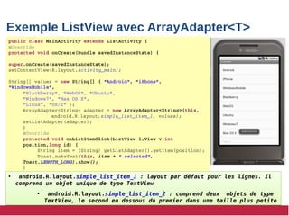 Exemple ListView avec ArrayAdapter<T>
public class MainActivity extends ListActivity {
@Override
protected void onCreate(Bundle savedInstanceState) {
super.onCreate(savedInstanceState);
setContentView(R.layout.activity_main);
String[] values = new String[] { "Android", "iPhone", 
"WindowsMobile",
"Blackberry", "WebOS", "Ubuntu", 
"Windows7", "Max OS X",
"Linux", "OS/2" };
ArrayAdapter<String> adapter = new ArrayAdapter<String>(this,
android.R.layout.simple_list_item_1, values);
setListAdapter(adapter);
}
@Override
protected void onListItemClick(ListView l,View v,int 
position,long id) {
String item = (String) getListAdapter().getItem(position);
Toast.makeText(this, item + " selected", 
Toast.LENGTH_LONG).show();
}
• android.R.layout.simple_list_item_1 : layout par défaut pour les lignes. Il
comprend un objet unique de type TextView
• android.R.layout.simple_list_item_2 : comprend deux objets de type
TextView, le second en dessous du premier dans une taille plus petite
• android.R.layout.simple_list_item_1 : layout par défaut pour les lignes. Il
comprend un objet unique de type TextView
• android.R.layout.simple_list_item_2 : comprend deux objets de type
TextView, le second en dessous du premier dans une taille plus petite
 
