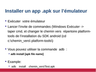 Installer un app .apk sur l’émulateur
 Exécuter votre émulateur
 Lancer l’invite de commandes (Windows Exécuter ->
taper cmd, et changer le chemin vers répertoire platform-
tools de l’installation du SDK android (cd
c:chemin_vers platform-tools)
 Vous pouvez utiliser la commande adb :
 adb install [apk file name]
 Example:
 adb install chemin_versTest.apk
 