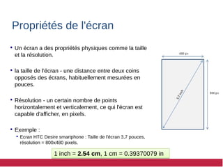 Propriétés de l'écran
 Un écran a des propriétés physiques comme la taille
et la résolution.
 la taille de l'écran - une distance entre deux coins
opposés des écrans, habituellement mesurées en
pouces.
 Résolution - un certain nombre de points
horizontalement et verticalement, ce qui l'écran est
capable d'afficher, en pixels.
 Exemple :
 Ecran HTC Desire smartphone : Taille de l'écran 3,7 pouces,
résolution = 800x480 pixels.
1 inch = 2.54 cm, 1 cm = 0.39370079 in
1 inch = 2.54 cm, 1 cm = 0.39370079 in
 