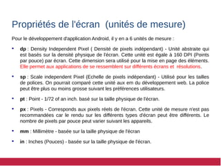 Propriétés de l'écran (unités de mesure)
Pour le développement d'application Android, il y en a 6 unités de mesure :
 dp : Density Independent Pixel ( Densité de pixels indépendant) - Unité abstraite qui
est basés sur la densité physique de l'écran. Cette unité est égale à 160 DPI (Points
par pouce) par écran. Cette dimension sera utilisé pour la mise en page des éléments.
Elle permet aux applications de se ressemblent sur différents écrans et résolutions.
 sp : Scale independent Pixel (Echelle de pixels indépendant) - Utilisé pour les tailles
de polices. On pourrait comparé cette unité aux em du développement web. La police
peut être plus ou moins grosse suivant les préférences utilisateurs.
 pt : Point - 1/72 of an inch. basé sur la taille physique de l'écran.
 px : Pixels - Corresponds aux pixels réels de l'écran. Cette unité de mesure n'est pas
recommandées car le rendu sur les différents types d'écran peut être différents. Le
nombre de pixels par pouce peut varier suivant les appareils.
 mm : Millimètre - basée sur la taille physique de l'écran
 in : Inches (Pouces) - basée sur la taille physique de l'écran.
 