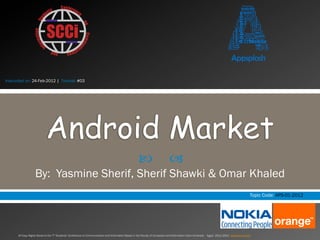 Instructed on: 24-Feb-2012 | Tutorial: #03




                            Android Market
                                                                                                      —                       –
                   By: Yasmine Sherif, Sherif Shawki & Omar Khaled
                                                                                                                                                                                                Topic Code: APS-01-2012




      All Copy Rights Saved to the 7th Students’ Conference on Communication and Information Based in the Faculty of Computers and Information Cairo University – Egypt 2011/2012 www.scci-cu.com
 