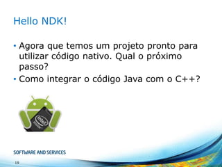 Hello NDK!
• Agora que temos um projeto pronto para
utilizar código nativo. Qual o próximo
passo?
• Como integrar o código Java com o C++?

19

 
