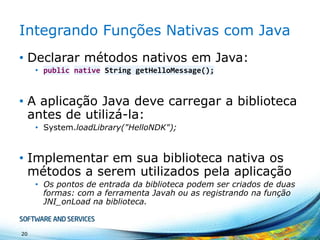 Integrando Funções Nativas com Java
• Declarar métodos nativos em Java:
• public native String getHelloMessage();

• A aplicação Java deve carregar a biblioteca
antes de utilizá-la:
• System.loadLibrary("HelloNDK");

• Implementar em sua biblioteca nativa os
métodos a serem utilizados pela aplicação
• Os pontos de entrada da biblioteca podem ser criados de duas
formas: com a ferramenta Javah ou as registrando na função
JNI_onLoad na biblioteca.

20

 