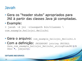 Javah
• Gera os “header stubs” apropriados para
JNI à partir das classes Java já compiladas.
• Example:
> javah –d jni –classpath bin/classes 
com.example.hellojni.HelloJni

• Gera o arquivo: com_example_hellojni_HelloJni.h
• Com a definição: JNIEXPORT jstring JNICALL
Java_com_example_hellojni_HelloJni_stringFromJNI(JN
IEnv *, jobject);

21

 