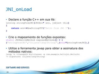 JNI_onLoad
• Declare a função C++ em sua lib:
jstring stringFromJNI(JNIEnv* env, jobject thiz)
{
return env->NewStringUTF("Hello from JNI !");
}

• Crie o mapeamento de funções expostas:
static JNINativeMethod exposedMethods[] = {
{"stringFromJNI","()Ljava/lang/String;",(void*)stringFromJNI},}

• Utilize a ferramenta javap para obter a assinatura dos
métodos nativos:
javap -s -classpath binclasses -p com.example.hellojni.HelloJni
-> Signature: ()Ljava/lang/String;

24

 