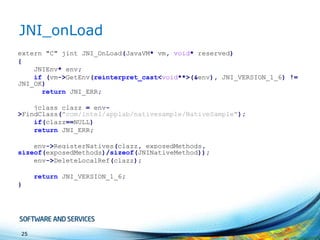 JNI_onLoad
extern "C" jint JNI_OnLoad(JavaVM* vm, void* reserved)
{
JNIEnv* env;
if (vm->GetEnv(reinterpret_cast<void**>(&env), JNI_VERSION_1_6) !=
JNI_OK)
return JNI_ERR;
jclass clazz = env>FindClass("com/intel/applab/nativesample/NativeSample");
if(clazz==NULL)
return JNI_ERR;
env->RegisterNatives(clazz, exposedMethods,
sizeof(exposedMethods)/sizeof(JNINativeMethod));
env->DeleteLocalRef(clazz);
return JNI_VERSION_1_6;
}

25

 