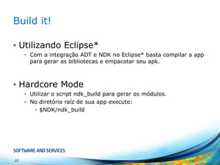 Build it!
• Utilizando Eclipse*
• Com a integração ADT e NDK no Eclipse* basta compilar a app
para gerar as bibliotecas e empacotar seu apk.

• Hardcore Mode
• Utilizar o script ndk_build para gerar os módulos.
• No diretório raíz de sua app execute:
• $NDK/ndk_build

27

 