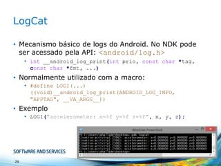 LogCat
• Mecanismo básico de logs do Android. No NDK pode
ser acessado pela API: <android/log.h>
• int __android_log_print(int prio, const char *tag,
const char *fmt, ...)

• Normalmente utilizado com a macro:
• #define LOGI(...)
((void)__android_log_print(ANDROID_LOG_INFO,
"APPTAG", __VA_ARGS__))

• Exemplo
• LOGI("accelerometer: x=%f y=%f z=%f", x, y, z);

29

 