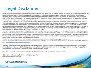 Legal Disclaimer
INFORMATION IN THIS DOCUMENT IS PROVIDED IN CONNECTION WITH INTEL PRODUCTS. NO LICENSE, EXPRESS OR IMPLIED, BY ESTOPPEL OR OTHERWISE, TO
ANY INTELLECTUAL PROPERTY RIGHTS IS GRANTED BY THIS DOCUMENT. EXCEPT AS PROVIDED IN INTEL'S TERMS AND CONDITIONS OF SALE FOR SUCH
PRODUCTS, INTEL ASSUMES NO LIABILITY WHATSOEVER AND INTEL DISCLAIMS ANY EXPRESS OR IMPLIED WARRANTY, RELATING TO SALE AND/OR USE OF
INTEL PRODUCTS INCLUDING LIABILITY OR WARRANTIES RELATING TO FITNESS FOR A PARTICULAR PURPOSE, MERCHANTABILITY, OR INFRINGEMENT OF ANY
PATENT, COPYRIGHT OR OTHER INTELLECTUAL PROPERTY RIGHT.
A "Mission Critical Application" is any application in which failure of the Intel Product could result, directly or indirectly, in personal injury or death. SHOULD
YOU PURCHASE OR USE INTEL'S PRODUCTS FOR ANY SUCH MISSION CRITICAL APPLICATION, YOU SHALL INDEMNIFY AND HOLD INTEL AND ITS SUBSIDIARIES,
SUBCONTRACTORS AND AFFILIATES, AND THE DIRECTORS, OFFICERS, AND EMPLOYEES OF EACH, HARMLESS AGAINST ALL CLAIMS COSTS, DAMAGES, AND
EXPENSES AND REASONABLE ATTORNEYS' FEES ARISING OUT OF, DIRECTLY OR INDIRECTLY, ANY CLAIM OF PRODUCT LIABILITY, PERSONAL INJURY, OR DEATH
ARISING IN ANY WAY OUT OF SUCH MISSION CRITICAL APPLICATION, WHETHER OR NOT INTEL OR ITS SUBCONTRACTOR WAS NEGLIGENT IN THE DESIGN,
MANUFACTURE, OR WARNING OF THE INTEL PRODUCT OR ANY OF ITS PARTS.
Intel may make changes to specifications and product descriptions at any time, without notice. Designers must not rely on the absence or characteristics of any
features or instructions marked "reserved" or "undefined". Intel reserves these for future definition and shall have no responsibility whatsoever for conflicts or
incompatibilities arising from future changes to them. The information here is subject to change without notice. Do not finalize a design with this information.
The products described in this document may contain design defects or errors known as errata which may cause the product to deviate from published
specifications. Current characterized errata are available on request.
Contact your local Intel sales office or your distributor to obtain the latest specifications and before placing your product order.
Copies of documents which have an order number and are referenced in this document, or other Intel literature, may be obtained by calling 1-800-548-4725, or
go to: http://www.intel.com/design/literature.htm
Silvermont and other code names featured are used internally within Intel to identify products that are in development and not yet publicly announced for
release. Customers, licensees and other third parties are not authorized by Intel to use code names in advertising, promotion or marketing of any product or
services and any such use of Intel's internal code names is at the sole risk of the user.
Intel, Atom, Look Inside and the Intel logo are trademarks of Intel Corporation in the United States and other countries.
*Other names and brands may be claimed as the property of others.
Copyright ©2013 Intel Corporation.

32

 