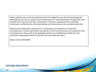 Intel's compilers may or may not optimize to the same degree for non-Intel microprocessors for
optimizations that are not unique to Intel microprocessors. These optimizations include SSE2, SSE3,
and SSE3 instruction sets and other optimizations. Intel does not guarantee the availability,
functionality, or effectiveness of any optimization on microprocessors not manufactured by Intel.
Microprocessor-dependent optimizations in this product are intended for use with Intel
microprocessors. Certain optimizations not specific to Intel microarchitecture are reserved for Intel
microprocessors. Please refer to the applicable product User and Reference Guides for more
information regarding the specific instruction sets covered by this notice.
Notice revision #20110804

34

 