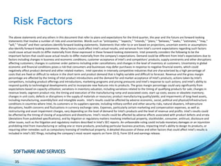 Risk Factors
The above statements and any others in this document that refer to plans and expectations for the third quarter, the year and the future are forward-looking
statements that involve a number of risks and uncertainties. Words such as “anticipates,” “expects,” “intends,” “plans,” “believes,” “seeks,” “estimates,” “may,”
“will,” “should” and their variations identify forward-looking statements. Statements that refer to or are based on projections, uncertain events or assumptions
also identify forward-looking statements. Many factors could affect Intel’s actual results, and variances from Intel’s current expectations regarding such factors
could cause actual results to differ materially from those expressed in these forward-looking statements. Intel presently considers the following to be the
important factors that could cause actual results to differ materially from the company’s expectations. Demand could be different from Intel's expectations due to
factors including changes in business and economic conditions; customer acceptance of Intel’s and competitors’ products; supply constraints and other disruptions
affecting customers; changes in customer order patterns including order cancellations; and changes in the level of inventory at customers. Uncertainty in global
economic and financial conditions poses a risk that consumers and businesses may defer purchases in response to negative financial events, which could
negatively affect product demand and other related matters. Intel operates in intensely competitive industries that are characterized by a high percentage of
costs that are fixed or difficult to reduce in the short term and product demand that is highly variable and difficult to forecast. Revenue and the gross margin
percentage are affected by the timing of Intel product introductions and the demand for and market acceptance of Intel's products; actions taken by Intel's
competitors, including product offerings and introductions, marketing programs and pricing pressures and Intel’s response to such actions; and Intel’s ability to
respond quickly to technological developments and to incorporate new features into its products. The gross margin percentage could vary significantly from
expectations based on capacity utilization; variations in inventory valuation, including variations related to the timing of qualifying products for sale; changes in
revenue levels; segment product mix; the timing and execution of the manufacturing ramp and associated costs; start-up costs; excess or obsolete inventory;
changes in unit costs; defects or disruptions in the supply of materials or resources; product manufacturing quality/yields; and impairments of long-lived assets,
including manufacturing, assembly/test and intangible assets. Intel's results could be affected by adverse economic, social, political and physical/infrastructure
conditions in countries where Intel, its customers or its suppliers operate, including military conflict and other security risks, natural disasters, infrastructure
disruptions, health concerns and fluctuations in currency exchange rates. Expenses, particularly certain marketing and compensation expenses, as well as
restructuring and asset impairment charges, vary depending on the level of demand for Intel's products and the level of revenue and profits. Intel’s results could
be affected by the timing of closing of acquisitions and divestitures. Intel's results could be affected by adverse effects associated with product defects and errata
(deviations from published specifications), and by litigation or regulatory matters involving intellectual property, stockholder, consumer, antitrust, disclosure and
other issues, such as the litigation and regulatory matters described in Intel's SEC reports. An unfavorable ruling could include monetary damages or an injunction
prohibiting Intel from manufacturing or selling one or more products, precluding particular business practices, impacting Intel’s ability to design its products, or
requiring other remedies such as compulsory licensing of intellectual property. A detailed discussion of these and other factors that could affect Intel’s results is
included in Intel’s SEC filings, including the company’s most recent reports on Form 10-Q, Form 10-K and earnings release.

35

 
