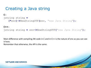 Creating a Java string
C:
jstring string =
(*env)->NewStringUTF(env, "new Java String");
C++:
jstring string = env->NewStringUTF("new Java String");

Main difference with compiling JNI code in C and in C++ is the nature of env as you can see
it here.
Remember that otherwise, the API is the same.

 