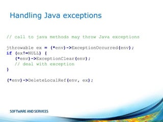 Handling Java exceptions
// call to java methods may throw Java exceptions
jthrowable ex = (*env)->ExceptionOccurred(env);
if (ex!=NULL) {
(*env)->ExceptionClear(env);
// deal with exception
}
(*env)->DeleteLocalRef(env, ex);

 