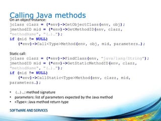Calling Java methods
On an object instance:
jclass clazz = (*env)->GetObjectClass(env, obj);
jmethodID mid = (*env)->GetMethodID(env, clazz,
"methodName", "(…)…");
if (mid != NULL)
(*env)->Call<Type>Method(env, obj, mid, parameters…);
Static call:
jclass clazz = (*env)->FindClass(env, "java/lang/String");
jmethodID mid = (*env)->GetStaticMethodID(env, clazz,
"methodName", "(…)…");
if (mid != NULL)
(*env)->CallStatic<Type>Method(env, clazz, mid,
parameters…);

• (…)…: method signature
• parameters: list of parameters expected by the Java method
• <Type>: Java method return type

 