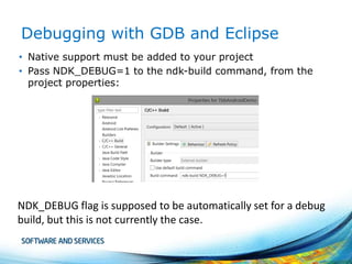 Debugging with GDB and Eclipse
• Native support must be added to your project
• Pass NDK_DEBUG=1 to the ndk-build command, from the
project properties:

NDK_DEBUG flag is supposed to be automatically set for a debug
build, but this is not currently the case.

 