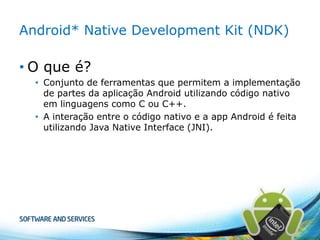 Android* Native Development Kit (NDK)

• O que é?
• Conjunto de ferramentas que permitem a implementação
de partes da aplicação Android utilizando código nativo
em linguagens como C ou C++.
• A interação entre o código nativo e a app Android é feita
utilizando Java Native Interface (JNI).

 