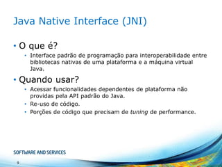 Java Native Interface (JNI)
• O que é?
• Interface padrão de programação para interoperabilidade entre
bibliotecas nativas de uma plataforma e a máquina virtual
Java.

• Quando usar?
• Acessar funcionalidades dependentes de plataforma não
providas pela API padrão do Java.
• Re-uso de código.
• Porções de código que precisam de tuning de performance.

9

 