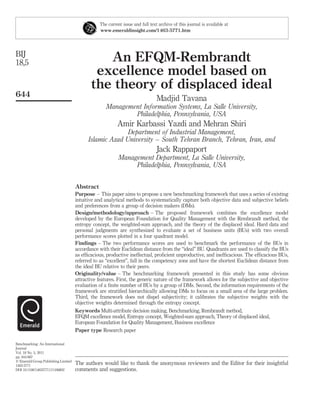 The current issue and full text archive of this journal is available at
                                                www.emeraldinsight.com/1463-5771.htm




BIJ
18,5                                           An EFQM-Rembrandt
                                             excellence model based on
                                            the theory of displaced ideal
644
                                                                               Madjid Tavana
                                                   Management Information Systems, La Salle University,
                                                           Philadelphia, Pennsylvania, USA
                                                         Amir Karbassi Yazdi and Mehran Shiri
                                                         Department of Industrial Management,
                                           Islamic Azad University – South Tehran Branch, Tehran, Iran, and
                                                                               Jack Rappaport
                                                          Management Department, La Salle University,
                                                               Philadelphia, Pennsylvania, USA


                                     Abstract
                                     Purpose – This paper aims to propose a new benchmarking framework that uses a series of existing
                                     intuitive and analytical methods to systematically capture both objective data and subjective beliefs
                                     and preferences from a group of decision makers (DMs).
                                     Design/methodology/approach – The proposed framework combines the excellence model
                                     developed by the European Foundation for Quality Management with the Rembrandt method, the
                                     entropy concept, the weighted-sum approach, and the theory of the displaced ideal. Hard data and
                                     personal judgments are synthesized to evaluate a set of business units (BUs) with two overall
                                     performance scores plotted in a four quadrant model.
                                     Findings – The two performance scores are used to benchmark the performance of the BUs in
                                     accordance with their Euclidean distance from the “ideal” BU. Quadrants are used to classify the BUs
                                     as efﬁcacious, productive ineffectual, proﬁcient unproductive, and inefﬁcacious. The efﬁcacious BUs,
                                     referred to as “excellent”, fall in the competency zone and have the shortest Euclidean distance from
                                     the ideal BU relative to their peers.
                                     Originality/value – The benchmarking framework presented in this study has some obvious
                                     attractive features. First, the generic nature of the framework allows for the subjective and objective
                                     evaluation of a ﬁnite number of BUs by a group of DMs. Second, the information requirements of the
                                     framework are stratiﬁed hierarchically allowing DMs to focus on a small area of the large problem.
                                     Third, the framework does not dispel subjectivity; it calibrates the subjective weights with the
                                     objective weights determined through the entropy concept.
                                     Keywords Multi-attribute decision making, Benchmarking, Rembrandt method,
                                     EFQM excellence model, Entropy concept, Weighted-sum approach, Theory of displaced ideal,
                                     European Foundation for Quality Management, Business excellence
                                     Paper type Research paper

Benchmarking: An International
Journal
Vol. 18 No. 5, 2011
pp. 644-667
q Emerald Group Publishing Limited
1463-5771
                                     The authors would like to thank the anonymous reviewers and the Editor for their insightful
DOI 10.1108/14635771111166802        comments and suggestions.
 