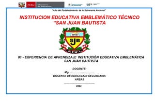 “Año del Fortalecimiento de la Soberanía Nacional”
INSTITUCION EDUCATIVA EMBLEMÁTICO TÉCNICO
“SAN JUAN BAUTISTA
01 - EXPERIENCIA DE APRENDIZAJE INSTITUCIÓN EDUCATIVA EMBLEMÁTICA
SAN JUAN BAUTISTA
DOCENTE:
Mg. ……………………….
DOCENTE DE EDUCACION SECUNDARIA
AREAS
……………………………..
2022
 