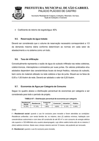 PREFEITURA MUNICIPAL DE SÃO GABRIEL
                                    PALÁCIO PLÁCIDO DE CASTRO
                           Secretaria Municipal de Compras, Licitações, Materiais e Serviços.
                                            Seção de Licitações e Contratos




    •   Coeficiente de retorno de esgoto/água: 80%



    9.5.    Reservação da água tratada

Deverá ser considerado que o volume de reservação necessário corresponderá a 1/3
da demanda máxima diária conforme determinam as normas em cada setor de
abastecimento e no sistema como um todo.



    9.6.    Taxa de infiltração

Conceitualmente representa a vazão de água do subsolo infiltrada nas redes coletoras,
coletor-troncos, interceptores e emissários por suas juntas. Os valores praticados e/ou
adotados dependem das características locais do lençol freático, natureza do subsolo,
bem como do material utilizado na rede coletora e tipo de junta. Situam-se na faixa de
0,05 a 1,00 l/sxkm de rede. Deverá ser adotado o valor de 0,20 l/sxkm.



    9.7.    Economias de Água por Categoria de Consumo

Segue no quadro abaixo a distribuição percentual de economias por categoria a ser
considerada para todo o período de projeto.

                 TABELA 07 – Distribuição percentual de economias por categoria

             Residencial                   Comercial
                           Residencial                   Comercial    Industrial    Pública
               Social                         C1
               15,78%        77,10%         1,86%          4,66%        0,12%        0,49%

Onde:

I - Residencial social: quando o uso for exclusivo para moradia e forem atendidas as condições:
Residência unifamiliar, com renda familiar de, no máximo, dois (2) salários mínimos, habitação com
características subnormais e com área útil construída de até 60 m² e com consumo de energia elétrica
não superior a 150 kWh/mês e/ou usuário desempregado, cujo último salário tenha sido de no máximo 2
(dois) salários mínimos. Neste caso o tempo máximo será de 12 meses, não podendo ser renovado.

II - Residencial: quando o uso for exclusivo para moradia;
 