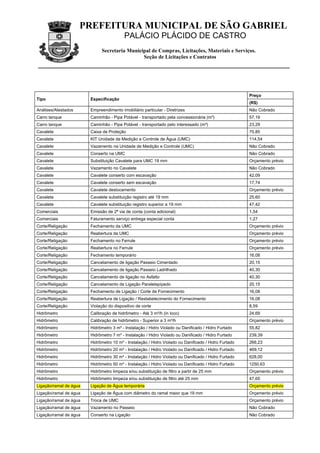 PREFEITURA MUNICIPAL DE SÃO GABRIEL
                                         PALÁCIO PLÁCIDO DE CASTRO
                             Secretaria Municipal de Compras, Licitações, Materiais e Serviços.
                                              Seção de Licitações e Contratos




                                                                                                      Preço
Tipo                    Especificação
                                                                                                      (R$)
Análises/Atestados      Empreendimento imobiliário particular - Diretrizes                            Não Cobrado
Carro tanque            Caminhão - Pipa Potável - transportado pela concessionária (m³)               57,19
Carro tanque            Caminhão - Pipa Potável - transportado pelo interessado (m³)                  23,29
Cavalete                Caixa de Proteção                                                             70,85
Cavalete                KIT Unidade de Medição e Controle de Água (UMC)                               114,54
Cavalete                Vazamento na Unidade de Medição e Controle (UMC)                              Não Cobrado
Cavalete                Conserto na UMC                                                               Não Cobrado
Cavalete                Substituição Cavalete para UMC 19 mm                                          Orçamento prévio
Cavalete                Vazamento no Cavalete                                                         Não Cobrado
Cavalete                Cavalete conserto com escavação                                               42,09
Cavalete                Cavalete conserto sem escavação                                               17,74
Cavalete                Cavalete deslocamento                                                         Orçamento prévio
Cavalete                Cavalete substituição registro até 19 mm                                      25,60
Cavalete                Cavalete substituição registro superior a 19 mm                               47,42
Comerciais              Emissão de 2ª via de conta (conta adicional)                                  1,54
Comerciais              Faturamento serviço entrega especial conta                                    1,27
Corte/Religação         Fechamento da UMC                                                             Orçamento prévio
Corte/Religação         Reabertura da UMC                                                             Orçamento prévio
Corte/Religação         Fechamento no Ferrule                                                         Orçamento prévio
Corte/Religação         Reabertura no Ferrule                                                         Orçamento prévio
Corte/Religação         Fechamento temporário                                                         16,08
Corte/Religação         Cancelamento de ligação Passeio Cimentado                                     20,15
Corte/Religação         Cancelamento de ligação Passeio Ladrilhado                                    40,30
Corte/Religação         Cancelamento de ligação no Asfalto                                            40,30
Corte/Religação         Cancelamento de Ligação Paralelepípedo                                        20,15
Corte/Religação         Fechamento de Ligação / Corte de Fornecimento                                 16,08
Corte/Religação         Reabertura de Ligação / Restabelecimento do Fornecimento                      16,08
Corte/Religação         Violação do dispositivo de corte                                              8,59
Hidrômetro              Calibração de hidrômetro - Até 3 m³/h (in loco)                               24,69
Hidrômetro              Calibração de hidrômetro - Superior a 3 m³/h                                  Orçamento prévio
Hidrômetro              Hidrômetro 3 m³ - Instalação / Hidro Violado ou Danificado / Hidro Furtado    55,82
Hidrômetro              Hidrômetro 7 m³ - Instalação / Hidro Violado ou Danificado / Hidro Furtado    239,39
Hidrômetro              Hidrômetro 10 m³ - Instalação / Hidro Violado ou Danificado / Hidro Furtado   266,23
Hidrômetro              Hidrômetro 20 m³ - Instalação / Hidro Violado ou Danificado / Hidro Furtado   469,12
Hidrômetro              Hidrômetro 30 m³ - Instalação / Hidro Violado ou Danificado / Hidro Furtado   628,00
Hidrômetro              Hidrômetro 50 m³ - Instalação / Hidro Violado ou Danificado / Hidro Furtado   1250,63
Hidrômetro              Hidrômetro limpeza e/ou substituição de filtro a partir de 25 mm              Orçamento prévio
Hidrômetro              Hidrômetro limpeza e/ou substituição de filtro até 25 mm                      47,65
Ligação/ramal de água   Ligação de Água temporária                                                    Orçamento prévio
Ligação/ramal de água   Ligação de Água com diâmetro do ramal maior que 19 mm                         Orçamento prévio
Ligação/ramal de água   Troca de UMC                                                                  Orçamento prévio
Ligação/ramal de água   Vazamento no Passeio                                                          Não Cobrado
Ligação/ramal de água   Conserto na Ligação                                                           Não Cobrado
 