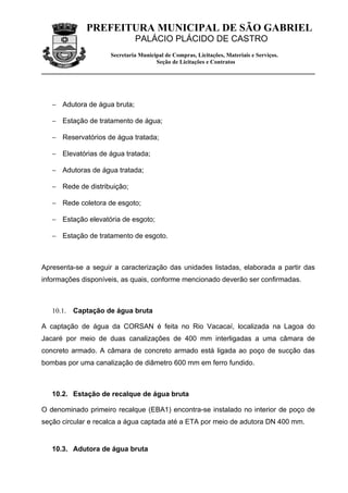 PREFEITURA MUNICIPAL DE SÃO GABRIEL
                              PALÁCIO PLÁCIDO DE CASTRO
                     Secretaria Municipal de Compras, Licitações, Materiais e Serviços.
                                      Seção de Licitações e Contratos




   − Adutora de água bruta;

   − Estação de tratamento de água;

   − Reservatórios de água tratada;

   − Elevatórias de água tratada;

   − Adutoras de água tratada;

   − Rede de distribuição;

   − Rede coletora de esgoto;

   − Estação elevatória de esgoto;

   − Estação de tratamento de esgoto.



Apresenta-se a seguir a caracterização das unidades listadas, elaborada a partir das
informações disponíveis, as quais, conforme mencionado deverão ser confirmadas.



   10.1.   Captação de água bruta

A captação de água da CORSAN é feita no Rio Vacacaí, localizada na Lagoa do
Jacaré por meio de duas canalizações de 400 mm interligadas a uma câmara de
concreto armado. A câmara de concreto armado está ligada ao poço de sucção das
bombas por uma canalização de diâmetro 600 mm em ferro fundido.



   10.2. Estação de recalque de água bruta

O denominado primeiro recalque (EBA1) encontra-se instalado no interior de poço de
seção circular e recalca a água captada até a ETA por meio de adutora DN 400 mm.


   10.3. Adutora de água bruta
 