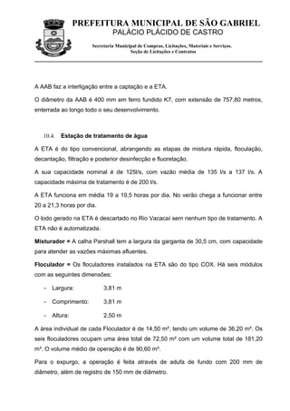 PREFEITURA MUNICIPAL DE SÃO GABRIEL
                               PALÁCIO PLÁCIDO DE CASTRO
                      Secretaria Municipal de Compras, Licitações, Materiais e Serviços.
                                       Seção de Licitações e Contratos




A AAB faz a interligação entre a captação e a ETA.

O diâmetro da AAB é 400 mm em ferro fundido K7, com extensão de 757,80 metros,
enterrada ao longo todo o seu desenvolvimento.



   10.4.   Estação de tratamento de água

A ETA é do tipo convencional, abrangendo as etapas de mistura rápida, floculação,
decantação, filtração e posterior desinfecção e fluoretação.

A sua capacidade nominal é de 125l/s, com vazão média de 135 l/s a 137 l/s. A
capacidade máxima de tratamento é de 200 l/s.

A ETA funciona em média 19 a 19,5 horas por dia. No verão chega a funcionar entre
20 a 21,3 horas por dia.

O lodo gerado na ETA é descartado no Rio Vacacaí sem nenhum tipo de tratamento. A
ETA não é automatizada.

Misturador = A calha Parshall tem a largura da garganta de 30,5 cm, com capacidade
para atender as vazões máximas afluentes.

Floculador = Os floculadores instalados na ETA são do tipo COX. Há seis módulos
com as seguintes dimensões:

   − Largura:              3,81 m

   − Comprimento:          3,81 m

   − Altura:               2,50 m

A área individual de cada Floculador é de 14,50 m², tendo um volume de 36,20 m³. Os
seis floculadores ocupam uma área total de 72,50 m² com um volume total de 181,20
m³. O volume médio de operação é de 90,60 m³.

Para o expurgo, a operação é feita através de adufa de fundo com 200 mm de
diâmetro, além de registro de 150 mm de diâmetro.
 