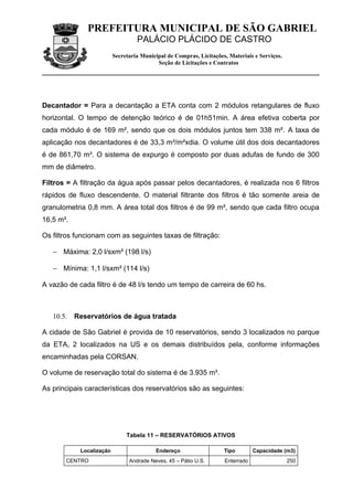 PREFEITURA MUNICIPAL DE SÃO GABRIEL
                                   PALÁCIO PLÁCIDO DE CASTRO
                          Secretaria Municipal de Compras, Licitações, Materiais e Serviços.
                                           Seção de Licitações e Contratos




Decantador = Para a decantação a ETA conta com 2 módulos retangulares de fluxo
horizontal. O tempo de detenção teórico é de 01h51min. A área efetiva coberta por
cada módulo é de 169 m², sendo que os dois módulos juntos tem 338 m². A taxa de
aplicação nos decantadores é de 33,3 m³/m²xdia. O volume útil dos dois decantadores
é de 861,70 m³. O sistema de expurgo é composto por duas adufas de fundo de 300
mm de diâmetro.

Filtros = A filtração da água após passar pelos decantadores, é realizada nos 6 filtros
rápidos de fluxo descendente. O material filtrante dos filtros é tão somente areia de
granulometria 0,8 mm. A área total dos filtros é de 99 m², sendo que cada filtro ocupa
16,5 m².

Os filtros funcionam com as seguintes taxas de filtração:

   − Máxima: 2,0 l/sxm² (198 l/s)

   − Mínima: 1,1 l/sxm² (114 l/s)

A vazão de cada filtro é de 48 l/s tendo um tempo de carreira de 60 hs.



   10.5.   Reservatórios de água tratada

A cidade de São Gabriel é provida de 10 reservatórios, sendo 3 localizados no parque
da ETA, 2 localizados na US e os demais distribuídos pela, conforme informações
encaminhadas pela CORSAN.

O volume de reservação total do sistema é de 3.935 m³.

As principais características dos reservatórios são as seguintes:




                               Tabela 11 – RESERVATÓRIOS ATIVOS

            Localização                   Endereço                   Tipo        Capacidade (m3)
       CENTRO                   Andrade Neves, 45 – Pátio U.S.       Enterrado                 250
 