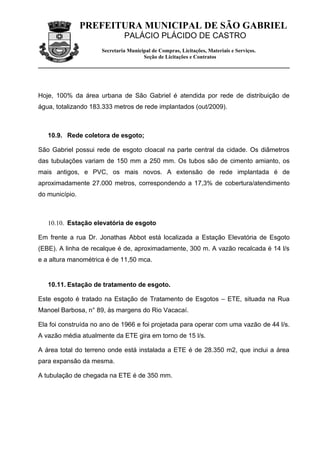PREFEITURA MUNICIPAL DE SÃO GABRIEL
                              PALÁCIO PLÁCIDO DE CASTRO
                     Secretaria Municipal de Compras, Licitações, Materiais e Serviços.
                                      Seção de Licitações e Contratos




Hoje, 100% da área urbana de São Gabriel é atendida por rede de distribuição de
água, totalizando 183.333 metros de rede implantados (out/2009).



   10.9. Rede coletora de esgoto;

São Gabriel possui rede de esgoto cloacal na parte central da cidade. Os diâmetros
das tubulações variam de 150 mm a 250 mm. Os tubos são de cimento amianto, os
mais antigos, e PVC, os mais novos. A extensão de rede implantada é de
aproximadamente 27.000 metros, correspondendo a 17,3% de cobertura/atendimento
do município.



   10.10. Estação elevatória de esgoto

Em frente a rua Dr. Jonathas Abbot está localizada a Estação Elevatória de Esgoto
(EBE). A linha de recalque é de, aproximadamente, 300 m. A vazão recalcada é 14 l/s
e a altura manométrica é de 11,50 mca.


   10.11. Estação de tratamento de esgoto.

Este esgoto é tratado na Estação de Tratamento de Esgotos – ETE, situada na Rua
Manoel Barbosa, n° 89, às margens do Rio Vacacaí.

Ela foi construída no ano de 1966 e foi projetada para operar com uma vazão de 44 l/s.
A vazão média atualmente da ETE gira em torno de 15 l/s.

A área total do terreno onde está instalada a ETE é de 28.350 m2, que inclui a área
para expansão da mesma.

A tubulação de chegada na ETE é de 350 mm.
 