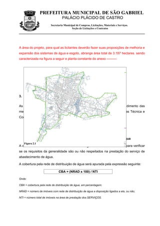 PREFEITURA MUNICIPAL DE SÃO GABRIEL
                                  PALÁCIO PLÁCIDO DE CASTRO
                         Secretaria Municipal de Compras, Licitações, Materiais e Serviços.
                                          Seção de Licitações e Contratos




A área do projeto, para qual as licitantes deverão fazer suas proposições de melhoria e
expansão dos sistemas de água e esgoto, abrange área total de 3.187 hectares. sendo
caracterizada na figura a seguir e planta constante do anexo ---------:




3. METAS E OBJETIVOS DA CONCESSÃO


As LICITANTES deverão prever na elaboração de sua proposta o atendimento das
metas e objetivos estabelecidos a seguir na elaboração de suas propostas Técnica e
Comercial.

    3.1.1.Indicadores e Metas Gerais



    3.1.1.1.CBA - Índice de Cobertura do Sistema de Distribuição de Água
    Figura 2.1
A cobertura do sistema de abastecimento de água é o indicador utilizado para verificar
se os requisitos da generalidade são ou não respeitados na prestação do serviço de
abastecimento de água.

A cobertura pela rede de distribuição de água será apurada pela expressão seguinte:

                               CBA = (NRAD x 100) / NTI

Onde:

CBA = cobertura pela rede de distribuição de água, em percentagem;

NRAD = número de imóveis com rede de distribuição de água a disposição ligados a ela, ou não;

NTI = número total de imóveis na área de prestação dos SERVIÇOS.
 