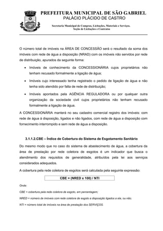 PREFEITURA MUNICIPAL DE SÃO GABRIEL
                                  PALÁCIO PLÁCIDO DE CASTRO
                         Secretaria Municipal de Compras, Licitações, Materiais e Serviços.
                                          Seção de Licitações e Contratos




O número total de imóveis na ÁREA DE CONCESSÃO será o resultado da soma dos
imóveis com rede de água a disposição (NRAD) com os imóveis não servidos por rede
de distribuição, apurados da seguinte forma:

   •    Imóveis de conhecimento da CONCESSIONÁRIA cujos proprietários não
        tenham recusado formalmente a ligação de água;

   •    Imóveis cujo interessado tenha registrado o pedido de ligação de água e não
        tenha sido atendido por falta de rede de distribuição;

   •    Imóveis apontados pela AGÊNCIA REGULADORA ou por qualquer outra
        organização da sociedade civil cujos proprietários não tenham recusado
        formalmente a ligação de água.

A CONCESSIONÁRIA manterá no seu cadastro comercial registro dos imóveis: com
rede de água à disposição, ligados e não ligados, com rede de água a disposição com
fornecimento interrompido e sem rede de água a disposição.



    3.1.1.2.CBE – Índice de Cobertura do Sistema de Esgotamento Sanitário

Do mesmo modo que no caso do sistema de abastecimento de água, a cobertura da
área de prestação por rede coletora de esgotos é um indicador que busca o
atendimento dos requisitos de generalidade, atribuídos pela lei aos serviços
considerados adequados.

A cobertura pela rede coletora de esgotos será calculada pela seguinte expressão:

                               CBE = (NRED x 100) / NTI

Onde:

CBE = cobertura pela rede coletora de esgoto, em percentagem;

NRED = número de imóveis com rede coletora de esgoto a disposição ligados a ela, ou não;

NTI = número total de imóveis na área de prestação dos SERVIÇOS.
 