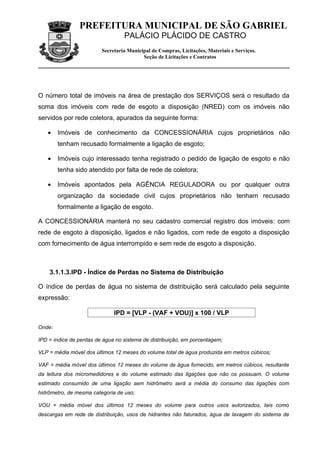 PREFEITURA MUNICIPAL DE SÃO GABRIEL
                                  PALÁCIO PLÁCIDO DE CASTRO
                         Secretaria Municipal de Compras, Licitações, Materiais e Serviços.
                                          Seção de Licitações e Contratos




O número total de imóveis na área de prestação dos SERVIÇOS será o resultado da
soma dos imóveis com rede de esgoto a disposição (NRED) com os imóveis não
servidos por rede coletora, apurados da seguinte forma:

   •    Imóveis de conhecimento da CONCESSIONÁRIA cujos proprietários não
        tenham recusado formalmente a ligação de esgoto;

   •    Imóveis cujo interessado tenha registrado o pedido de ligação de esgoto e não
        tenha sido atendido por falta de rede de coletora;

   •    Imóveis apontados pela AGÊNCIA REGULADORA ou por qualquer outra
        organização da sociedade civil cujos proprietários não tenham recusado
        formalmente a ligação de esgoto.

A CONCESSIONÁRIA manterá no seu cadastro comercial registro dos imóveis: com
rede de esgoto à disposição, ligados e não ligados, com rede de esgoto a disposição
com fornecimento de água interrompido e sem rede de esgoto a disposição.



    3.1.1.3.IPD - Índice de Perdas no Sistema de Distribuição

O índice de perdas de água no sistema de distribuição será calculado pela seguinte
expressão:

                              IPD = [VLP - (VAF + VOU)] x 100 / VLP

Onde:

IPD = índice de perdas de água no sistema de distribuição, em porcentagem;

VLP = média móvel dos últimos 12 meses do volume total de água produzida em metros cúbicos;

VAF = média móvel dos últimos 12 meses do volume de água fornecido, em metros cúbicos, resultante
da leitura dos micromedidores e do volume estimado das ligações que não os possuam. O volume
estimado consumido de uma ligação sem hidrômetro será a média do consumo das ligações com
hidrômetro, de mesma categoria de uso;

VOU = média móvel dos últimos 12 meses do volume para outros usos autorizados, tais como
descargas em rede de distribuição, usos de hidrantes não faturados, água de lavagem do sistema de
 