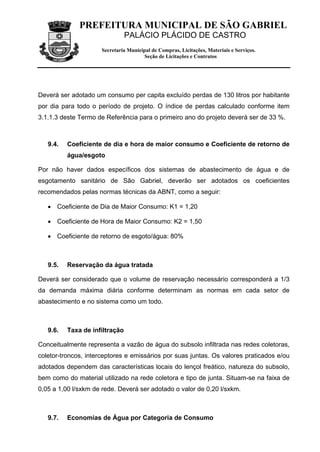 PREFEITURA MUNICIPAL DE SÃO GABRIEL
                                PALÁCIO PLÁCIDO DE CASTRO
                      Secretaria Municipal de Compras, Licitações, Materiais e Serviços.
                                       Seção de Licitações e Contratos




Deverá ser adotado um consumo per capita excluído perdas de 130 litros por habitante
por dia para todo o período de projeto. O índice de perdas calculado conforme item
3.1.1.3 deste Termo de Referência para o primeiro ano do projeto deverá ser de 33 %.



   9.4.   Coeficiente de dia e hora de maior consumo e Coeficiente de retorno de
          água/esgoto

Por não haver dados específicos dos sistemas de abastecimento de água e de
esgotamento sanitário de São Gabriel, deverão ser adotados os coeficientes
recomendados pelas normas técnicas da ABNT, como a seguir:

   • Coeficiente de Dia de Maior Consumo: K1 = 1,20

   • Coeficiente de Hora de Maior Consumo: K2 = 1,50

   • Coeficiente de retorno de esgoto/água: 80%



   9.5.   Reservação da água tratada

Deverá ser considerado que o volume de reservação necessário corresponderá a 1/3
da demanda máxima diária conforme determinam as normas em cada setor de
abastecimento e no sistema como um todo.



   9.6.   Taxa de infiltração

Conceitualmente representa a vazão de água do subsolo infiltrada nas redes coletoras,
coletor-troncos, interceptores e emissários por suas juntas. Os valores praticados e/ou
adotados dependem das características locais do lençol freático, natureza do subsolo,
bem como do material utilizado na rede coletora e tipo de junta. Situam-se na faixa de
0,05 a 1,00 l/sxkm de rede. Deverá ser adotado o valor de 0,20 l/sxkm.



   9.7.   Economias de Água por Categoria de Consumo
 