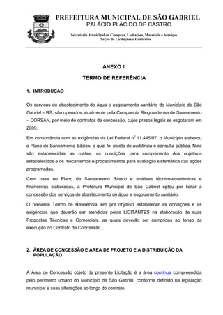 PREFEITURA MUNICIPAL DE SÃO GABRIEL
                              PALÁCIO PLÁCIDO DE CASTRO
                     Secretaria Municipal de Compras, Licitações, Materiais e Serviços.
                                      Seção de Licitações e Contratos




                                        ANEXO II

                            TERMO DE REFERÊNCIA

1. INTRODUÇÃO


Os serviços de abastecimento de água e esgotamento sanitário do Município de São
Gabriel – RS, são operados atualmente pela Companhia Riograndense de Saneamento
– CORSAN, por meio de contratos de concessão, cujos prazos legais se esgotaram em
2009.

Em consonância com as exigências da Lei Federal n0 11.445/07, o Município elaborou
o Plano de Saneamento Básico, o qual foi objeto de audiência e consulta pública. Nele
são estabelecidas as metas, as condições para cumprimento dos objetivos
estabelecidos e os mecanismos e procedimentos para avaliação sistemática das ações
programadas.

Com base no Plano de Saneamento Básico e análises técnico-econômicas e
financeiras elaboradas, a Prefeitura Municipal de São Gabriel optou por licitar a
concessão dos serviços de abastecimento de água e esgotamento sanitário.

O presente Termo de Referência tem por objetivo estabelecer as condições e as
exigências que deverão ser atendidas pelas LICITANTES na elaboração de suas
Propostas Técnicas e Comerciais, as quais deverão ser cumpridas ao longo da
execução do Contrato de Concessão.



2. ÁREA DE CONCESSÃO E ÁREA DE PROJETO E A DISTRIBUIÇÃO DA
   POPULAÇÃO


A Área de Concessão objeto da presente Licitação é a área contínua compreendida
pelo perímetro urbano do Município de São Gabriel, conforme definido na legislação
municipal e suas alterações ao longo do contrato.
 