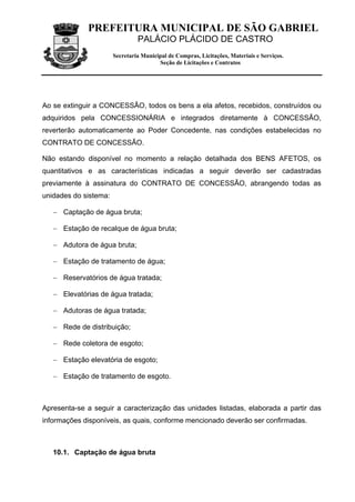 PREFEITURA MUNICIPAL DE SÃO GABRIEL
                                PALÁCIO PLÁCIDO DE CASTRO
                       Secretaria Municipal de Compras, Licitações, Materiais e Serviços.
                                        Seção de Licitações e Contratos




Ao se extinguir a CONCESSÂO, todos os bens a ela afetos, recebidos, construídos ou
adquiridos pela CONCESSIONÁRIA e integrados diretamente à CONCESSÃO,
reverterão automaticamente ao Poder Concedente, nas condições estabelecidas no
CONTRATO DE CONCESSÃO.

Não estando disponível no momento a relação detalhada dos BENS AFETOS, os
quantitativos e as características indicadas a seguir deverão ser cadastradas
previamente à assinatura do CONTRATO DE CONCESSÃO, abrangendo todas as
unidades do sistema:

   − Captação de água bruta;

   − Estação de recalque de água bruta;

   − Adutora de água bruta;

   − Estação de tratamento de água;

   − Reservatórios de água tratada;

   − Elevatórias de água tratada;

   − Adutoras de água tratada;

   − Rede de distribuição;

   − Rede coletora de esgoto;

   − Estação elevatória de esgoto;

   − Estação de tratamento de esgoto.



Apresenta-se a seguir a caracterização das unidades listadas, elaborada a partir das
informações disponíveis, as quais, conforme mencionado deverão ser confirmadas.



   10.1. Captação de água bruta
 