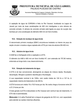 PREFEITURA MUNICIPAL DE SÃO GABRIEL
                                 PALÁCIO PLÁCIDO DE CASTRO
                        Secretaria Municipal de Compras, Licitações, Materiais e Serviços.
                                         Seção de Licitações e Contratos




A captação de água da CORSAN é feita no Rio Vacacaí, localizada na Lagoa do
Jacaré por meio de duas canalizações de 400 mm interligadas a uma câmara de
concreto armado. A câmara de concreto armado está ligada ao poço de sucção das
bombas por uma canalização de diâmetro 600 mm em ferro fundido.



   10.2. Estação de recalque de água bruta

O denominado primeiro recalque (EBA1) encontra-se instalado no interior de poço de
seção circular e recalca a água captada até a ETA por meio de adutora DN 400 mm.


   10.3. Adutora de água bruta

A AAB faz a interligação entre a captação e a ETA.

O diâmetro da AAB é 400 mm em ferro fundido K7, com extensão de 757,80 metros,
enterrada ao longo todo o seu desenvolvimento.



   10.4. Estação de tratamento de água

A ETA é do tipo convencional, abrangendo as etapas de mistura rápida, floculação,
decantação, filtração e posterior desinfecção e fluoretação.

A sua capacidade nominal é de 125l/s, com vazão média de 135 l/s a 137 l/s. A
capacidade máxima de tratamento é de 200 l/s.

A ETA funciona em média 19 a 19,5 horas por dia. No verão chega a funcionar entre 20
a 21,3 horas por dia.

O lodo gerado na ETA é descartado no Rio Vacacaí sem nenhum tipo de tratamento. A
ETA não é automatizada.

Misturador = A calha Parshall tem a largura da garganta de 30,5 cm, com capacidade
para atender as vazões máximas afluentes.
 