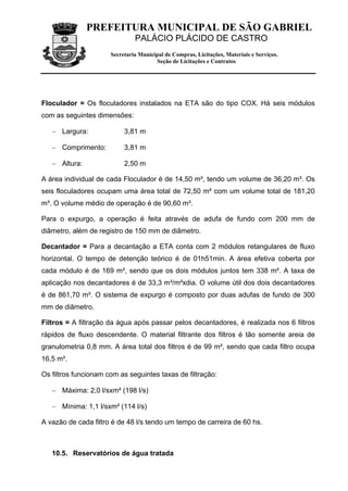 PREFEITURA MUNICIPAL DE SÃO GABRIEL
                               PALÁCIO PLÁCIDO DE CASTRO
                      Secretaria Municipal de Compras, Licitações, Materiais e Serviços.
                                       Seção de Licitações e Contratos




Floculador = Os floculadores instalados na ETA são do tipo COX. Há seis módulos
com as seguintes dimensões:

   − Largura:              3,81 m

   − Comprimento:          3,81 m

   − Altura:               2,50 m

A área individual de cada Floculador é de 14,50 m², tendo um volume de 36,20 m³. Os
seis floculadores ocupam uma área total de 72,50 m² com um volume total de 181,20
m³. O volume médio de operação é de 90,60 m³.

Para o expurgo, a operação é feita através de adufa de fundo com 200 mm de
diâmetro, além de registro de 150 mm de diâmetro.

Decantador = Para a decantação a ETA conta com 2 módulos retangulares de fluxo
horizontal. O tempo de detenção teórico é de 01h51min. A área efetiva coberta por
cada módulo é de 169 m², sendo que os dois módulos juntos tem 338 m². A taxa de
aplicação nos decantadores é de 33,3 m³/m²xdia. O volume útil dos dois decantadores
é de 861,70 m³. O sistema de expurgo é composto por duas adufas de fundo de 300
mm de diâmetro.

Filtros = A filtração da água após passar pelos decantadores, é realizada nos 6 filtros
rápidos de fluxo descendente. O material filtrante dos filtros é tão somente areia de
granulometria 0,8 mm. A área total dos filtros é de 99 m², sendo que cada filtro ocupa
16,5 m².

Os filtros funcionam com as seguintes taxas de filtração:

   − Máxima: 2,0 l/sxm² (198 l/s)

   − Mínima: 1,1 l/sxm² (114 l/s)

A vazão de cada filtro é de 48 l/s tendo um tempo de carreira de 60 hs.



   10.5. Reservatórios de água tratada
 