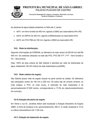 PREFEITURA MUNICIPAL DE SÃO GABRIEL
                              PALÁCIO PLÁCIDO DE CASTRO
                     Secretaria Municipal de Compras, Licitações, Materiais e Serviços.
                                      Seção de Licitações e Contratos




As adutoras de água tratada existentes no SAA são 3, sendo:

   • AAT1: em ferro fundido de 400 mm, ligando a EBA2 aos reservatórios R4 e R5;

   • AAT2: em MPVC de 250 mm, ligando a EBA4/booster ao reservatório R10;

   • AAT3: em PVC PBA de 100 mm, ligando a EBA3 ao reservatório R9.



   10.8. Rede de distribuição;

Segundo informações da CORSAN, os diâmetros da rede variam do DN 50 mm até DN
400 mm. Os materiais utilizados na rede são PVC, PVC DE F°F°, F°F° - ferro fundido e
FC – fibrocimento.

Hoje, 100% da área urbana de São Gabriel é atendida por rede de distribuição de
água, totalizando 183.333 metros de rede implantados (out/2009).



   10.9. Rede coletora de esgoto;

São Gabriel possui rede de esgoto cloacal na parte central da cidade. Os diâmetros
das tubulações variam de 150 mm a 250 mm. Os tubos são de cimento amianto, os
mais antigos, e PVC, os mais novos. A extensão de rede implantada é de
aproximadamente 27.000 metros, correspondendo a 17,3% de cobertura/atendimento
do município.



   10.10. Estação elevatória de esgoto

Em frente a rua Dr. Jonathas Abbot está localizada a Estação Elevatória de Esgoto
(EBE). A linha de recalque é de, aproximadamente, 300 m. A vazão recalcada é 14 l/s
e a altura manométrica é de 11,50 mca.


   10.11. Estação de tratamento de esgoto.
 