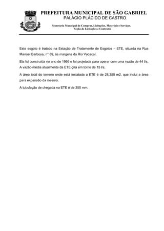 PREFEITURA MUNICIPAL DE SÃO GABRIEL
                              PALÁCIO PLÁCIDO DE CASTRO
                     Secretaria Municipal de Compras, Licitações, Materiais e Serviços.
                                      Seção de Licitações e Contratos




Este esgoto é tratado na Estação de Tratamento de Esgotos – ETE, situada na Rua
Manoel Barbosa, n° 89, às margens do Rio Vacacaí.

Ela foi construída no ano de 1966 e foi projetada para operar com uma vazão de 44 l/s.
A vazão média atualmente da ETE gira em torno de 15 l/s.

A área total do terreno onde está instalada a ETE é de 28.350 m2, que inclui a área
para expansão da mesma.

A tubulação de chegada na ETE é de 350 mm.
 
