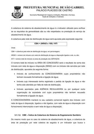 PREFEITURA MUNICIPAL DE SÃO GABRIEL
                                  PALÁCIO PLÁCIDO DE CASTRO
                         Secretaria Municipal de Compras, Licitações, Materiais e Serviços.
                                          Seção de Licitações e Contratos




A cobertura do sistema de abastecimento de água é o indicador utilizado para verificar
se os requisitos da generalidade são ou não respeitados na prestação do serviço de
abastecimento de água.

A cobertura pela rede de distribuição de água será apurada pela expressão seguinte:

                               CBA = (NRAD x 100) / NTI

Onde:

CBA = cobertura pela rede de distribuição de água, em percentagem;

NRAD = número de imóveis com rede de distribuição de água a disposição ligados a ela, ou não;

NTI = número total de imóveis na área de prestação dos SERVIÇOS.

O número total de imóveis na ÁREA DE CONCESSÃO será o resultado da soma dos
imóveis com rede de água a disposição (NRAD) com os imóveis não servidos por rede
de distribuição, apurados da seguinte forma:

   • Imóveis de conhecimento da CONCESSIONÁRIA cujos proprietários não
        tenham recusado formalmente a ligação de água;

   • Imóveis cujo interessado tenha registrado o pedido de ligação de água e não
        tenha sido atendido por falta de rede de distribuição;

   • Imóveis apontados pela AGÊNCIA REGULADORA ou por qualquer outra
        organização da sociedade civil cujos proprietários não tenham recusado
        formalmente a ligação de água.

A CONCESSIONÁRIA manterá no seu cadastro comercial registro dos imóveis: com
rede de água à disposição, ligados e não ligados, com rede de água a disposição com
fornecimento interrompido e sem rede de água a disposição.



    3.1.1.2. CBE – Índice de Cobertura do Sistema de Esgotamento Sanitário

Do mesmo modo que no caso do sistema de abastecimento de água, a cobertura da
área de prestação por rede coletora de esgotos é um indicador que busca o
 