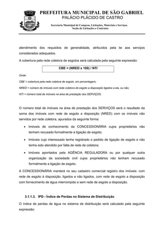 PREFEITURA MUNICIPAL DE SÃO GABRIEL
                                  PALÁCIO PLÁCIDO DE CASTRO
                         Secretaria Municipal de Compras, Licitações, Materiais e Serviços.
                                          Seção de Licitações e Contratos




atendimento dos requisitos de generalidade, atribuídos pela lei aos serviços
considerados adequados.

A cobertura pela rede coletora de esgotos será calculada pela seguinte expressão:

                               CBE = (NRED x 100) / NTI

Onde:

CBE = cobertura pela rede coletora de esgoto, em percentagem;

NRED = número de imóveis com rede coletora de esgoto a disposição ligados a ela, ou não;

NTI = número total de imóveis na área de prestação dos SERVIÇOS.




O número total de imóveis na área de prestação dos SERVIÇOS será o resultado da
soma dos imóveis com rede de esgoto a disposição (NRED) com os imóveis não
servidos por rede coletora, apurados da seguinte forma:

   • Imóveis de conhecimento da CONCESSIONÁRIA cujos proprietários não
        tenham recusado formalmente a ligação de esgoto;

   • Imóveis cujo interessado tenha registrado o pedido de ligação de esgoto e não
        tenha sido atendido por falta de rede de coletora;

   • Imóveis apontados pela AGÊNCIA REGULADORA ou por qualquer outra
        organização da sociedade civil cujos proprietários não tenham recusado
        formalmente a ligação de esgoto.

A CONCESSIONÁRIA manterá no seu cadastro comercial registro dos imóveis: com
rede de esgoto à disposição, ligados e não ligados, com rede de esgoto a disposição
com fornecimento de água interrompido e sem rede de esgoto a disposição.



    3.1.1.3. IPD - Índice de Perdas no Sistema de Distribuição

O índice de perdas de água no sistema de distribuição será calculado pela seguinte
expressão:
 