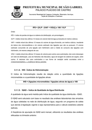 PREFEITURA MUNICIPAL DE SÃO GABRIEL
                                  PALÁCIO PLÁCIDO DE CASTRO
                         Secretaria Municipal de Compras, Licitações, Materiais e Serviços.
                                          Seção de Licitações e Contratos




                              IPD = [VLP - (VAF + VOU)] x 100 / VLP

Onde:

IPD = índice de perdas de água no sistema de distribuição, em porcentagem;

VLP = média móvel dos últimos 12 meses do volume total de água produzida em metros cúbicos;

VAF = média móvel dos últimos 12 meses do volume de água fornecido, em metros cúbicos, resultante
da leitura dos micromedidores e do volume estimado das ligações que não os possuam. O volume
estimado consumido de uma ligação sem hidrômetro será a média do consumo das ligações com
hidrômetro, de mesma categoria de uso;

VOU = média móvel dos últimos 12 meses do volume para outros usos autorizados, tais como descargas
em rede de distribuição, usos de hidrantes não faturados, água de lavagem do sistema de esgoto, entre
outros. A natureza dos usos autorizados e sua forma de medição serão acordadas entre a
CONCESSIONÁRIA e a AGÊNCIA REGULADORA.




    3.1.1.4. IHD - Índice de Hidrometração

O índice de hidrometração resulta da relação entre a quantidade de ligações
micromedidas e a quantidade de ligações ativas:

                 IHD = (ligações micromedidas / ligações ativas de água) x 100



    3.1.1.5. IQAD – Índice de Qualidade da Água Distribuída

A qualidade da água será medida pelo índice de qualidade da água distribuída - IQAD.

O IQAD será calculado com base no resultado das análises laboratoriais das amostras
de água coletadas na rede de distribuição de água, segundo um programa de coleta
que atenda à legislação vigente e seja representativa para o cálculo estatístico adiante
definido.

A freqüência de apuração do IQAD será mensal, utilizando os resultados das análises
efetuadas no trimestre anterior.
 