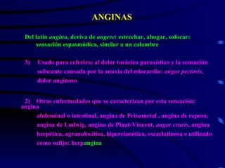 ANGINAS ,[object Object],[object Object],[object Object],[object Object],2)  Otras enfermedades que se caracterizan por esta sensación: angina abdominal o intestinal, angina de Prinzmetal , angina de reposo, angina de Ludwig, angina de Plaut-Vincent,  angor cruris , angina herpética, agranulocítica, hipercianótica, escarlatinosa e utilizado como sufijo: herp angina 