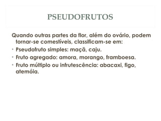 PSEUDOFRUTOS 
Quando outras partes da flor, além do ovário, podem 
tornar-se comestíveis, classificam-se em: 
• Pseudofruto simples: maçã, caju. 
• Fruto agregado: amora, morango, framboesa. 
• Fruto múltiplo ou infrutescência: abacaxi, figo, 
atemóia. 
 