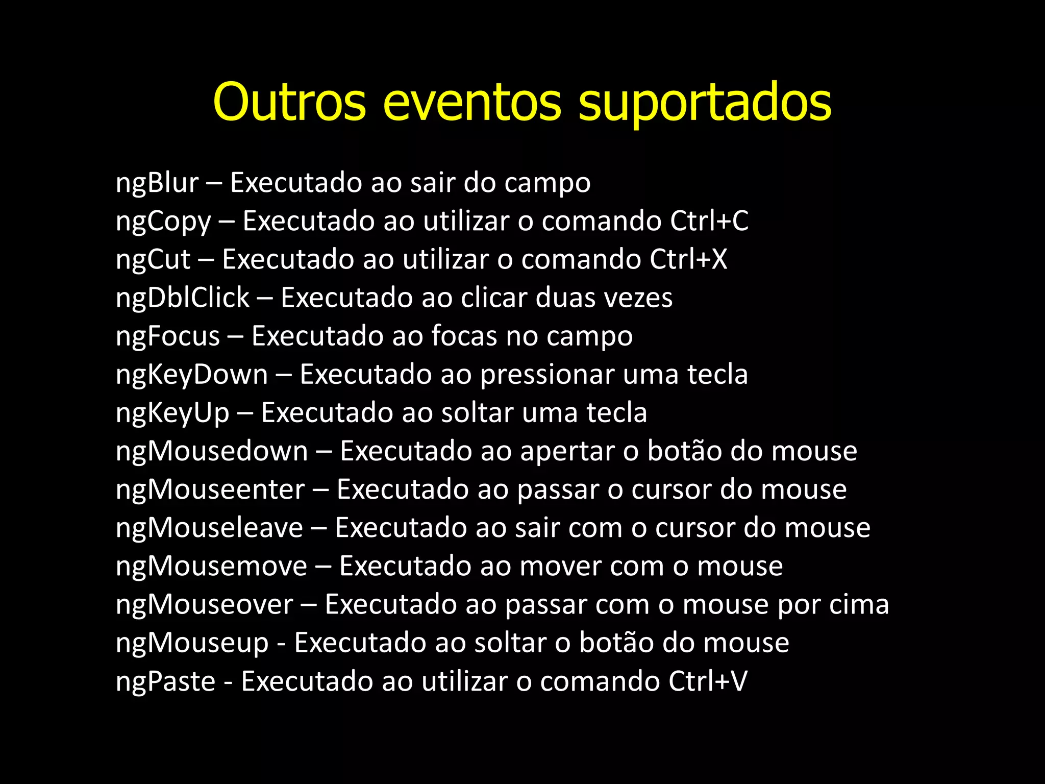 Outros eventos suportados ngBlur – Executado ao sair do campo ngCopy – Executado ao utilizar o comando Ctrl+C ngCut – Executado ao utilizar o comando Ctrl+X ngDblClick – Executado ao clicar duas vezes ngFocus – Executado ao focas no campo ngKeyDown – Executado ao pressionar uma tecla ngKeyUp – Executado ao soltar uma tecla ngMousedown – Executado ao apertar o botão do mouse ngMouseenter – Executado ao passar o cursor do mouse ngMouseleave – Executado ao sair com o cursor do mouse ngMousemove – Executado ao mover com o mouse ngMouseover – Executado ao passar com o mouse por cima ngMouseup - Executado ao soltar o botão do mouse ngPaste - Executado ao utilizar o comando Ctrl+V 