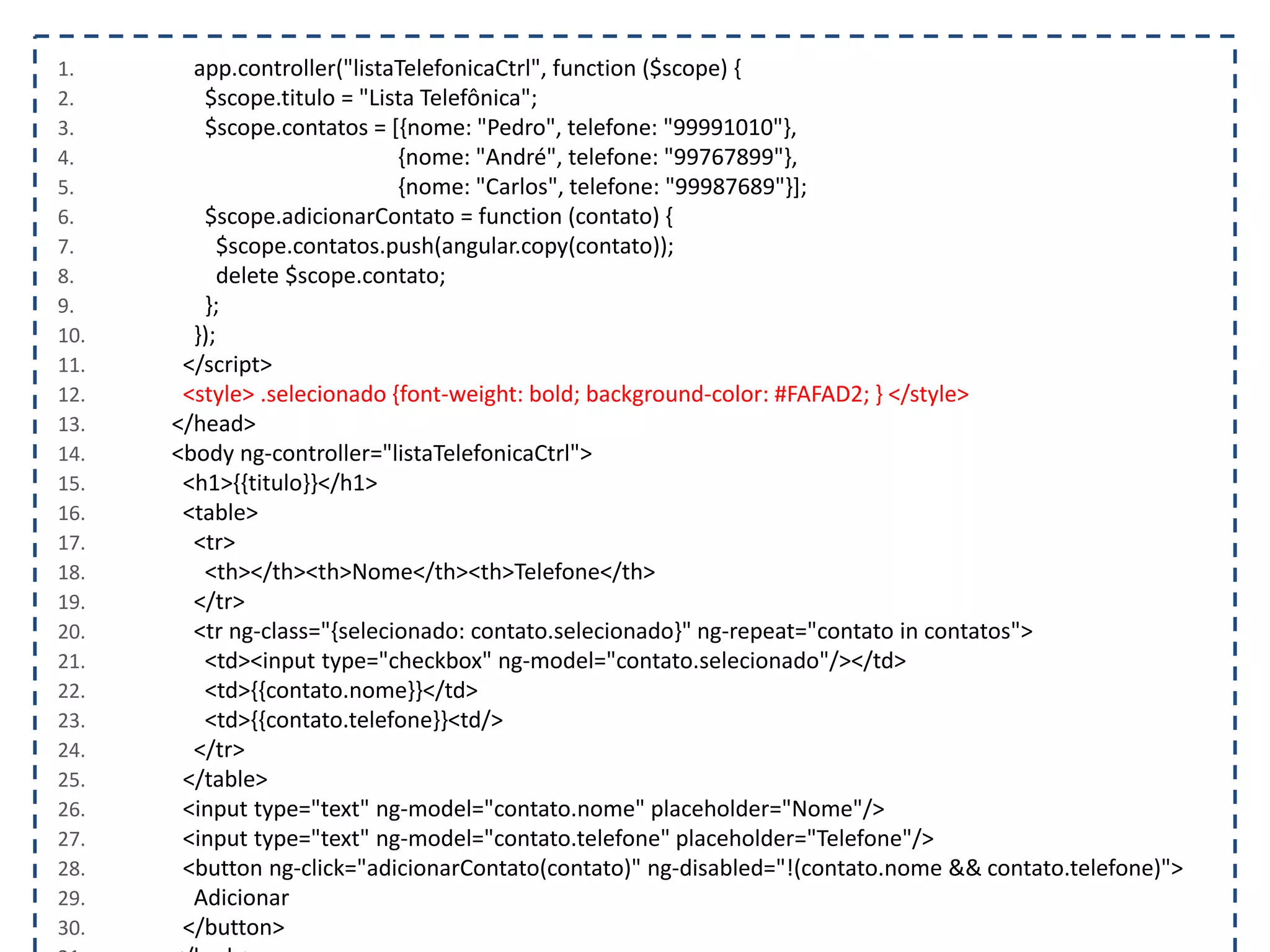 1. app.controller("listaTelefonicaCtrl", function ($scope) { 2. $scope.titulo = "Lista Telefônica"; 3. $scope.contatos = [{nome: "Pedro", telefone: "99991010"}, 4. {nome: "André", telefone: "99767899"}, 5. {nome: "Carlos", telefone: "99987689"}]; 6. $scope.adicionarContato = function (contato) { 7. $scope.contatos.push(angular.copy(contato)); 8. delete $scope.contato; 9. }; 10. }); 11. </script> 12. <style> .selecionado {font-weight: bold; background-color: #FAFAD2; } </style> 13. </head> 14. <body ng-controller="listaTelefonicaCtrl"> 15. <h1>{{titulo}}</h1> 16. <table> 17. <tr> 18. <th></th><th>Nome</th><th>Telefone</th> 19. </tr> 20. <tr ng-class="{selecionado: contato.selecionado}" ng-repeat="contato in contatos"> 21. <td><input type="checkbox" ng-model="contato.selecionado"/></td> 22. <td>{{contato.nome}}</td> 23. <td>{{contato.telefone}}<td/> 24. </tr> 25. </table> 26. <input type="text" ng-model="contato.nome" placeholder="Nome"/> 27. <input type="text" ng-model="contato.telefone" placeholder="Telefone"/> 28. <button ng-click="adicionarContato(contato)" ng-disabled="!(contato.nome && contato.telefone)"> 29. Adicionar 30. </button> 