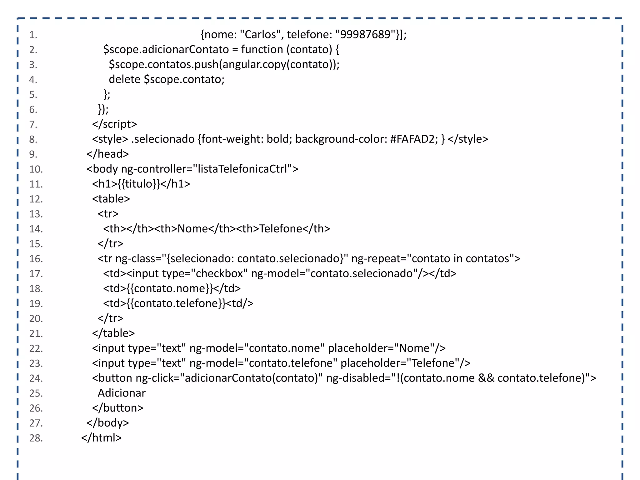 1. {nome: "Carlos", telefone: "99987689"}]; 2. $scope.adicionarContato = function (contato) { 3. $scope.contatos.push(angular.copy(contato)); 4. delete $scope.contato; 5. }; 6. }); 7. </script> 8. <style> .selecionado {font-weight: bold; background-color: #FAFAD2; } </style> 9. </head> 10. <body ng-controller="listaTelefonicaCtrl"> 11. <h1>{{titulo}}</h1> 12. <table> 13. <tr> 14. <th></th><th>Nome</th><th>Telefone</th> 15. </tr> 16. <tr ng-class="{selecionado: contato.selecionado}" ng-repeat="contato in contatos"> 17. <td><input type="checkbox" ng-model="contato.selecionado"/></td> 18. <td>{{contato.nome}}</td> 19. <td>{{contato.telefone}}<td/> 20. </tr> 21. </table> 22. <input type="text" ng-model="contato.nome" placeholder="Nome"/> 23. <input type="text" ng-model="contato.telefone" placeholder="Telefone"/> 24. <button ng-click="adicionarContato(contato)" ng-disabled="!(contato.nome && contato.telefone)"> 25. Adicionar 26. </button> 27. </body> 28. </html> 