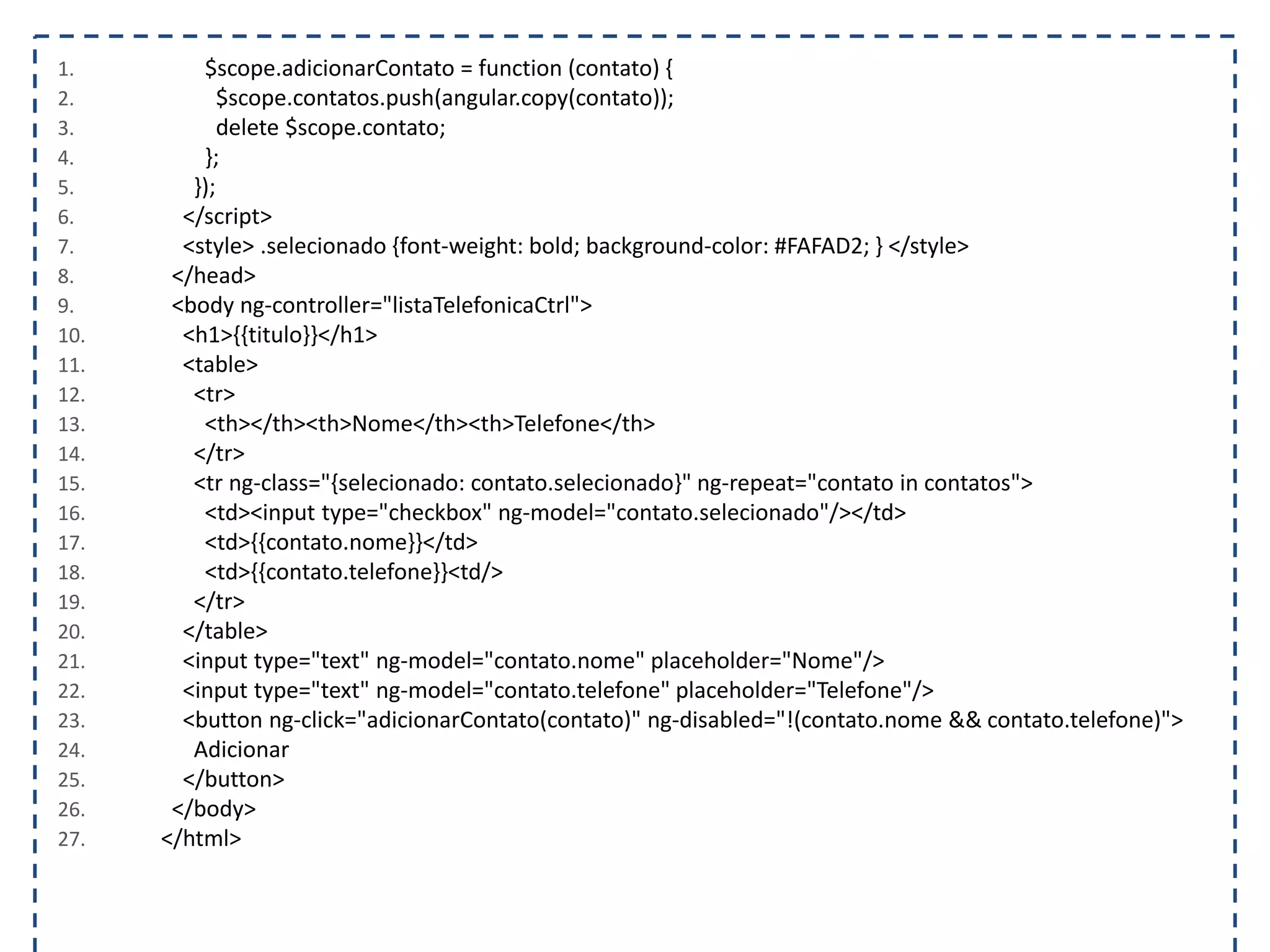 1. $scope.adicionarContato = function (contato) { 2. $scope.contatos.push(angular.copy(contato)); 3. delete $scope.contato; 4. }; 5. }); 6. </script> 7. <style> .selecionado {font-weight: bold; background-color: #FAFAD2; } </style> 8. </head> 9. <body ng-controller="listaTelefonicaCtrl"> 10. <h1>{{titulo}}</h1> 11. <table> 12. <tr> 13. <th></th><th>Nome</th><th>Telefone</th> 14. </tr> 15. <tr ng-class="{selecionado: contato.selecionado}" ng-repeat="contato in contatos"> 16. <td><input type="checkbox" ng-model="contato.selecionado"/></td> 17. <td>{{contato.nome}}</td> 18. <td>{{contato.telefone}}<td/> 19. </tr> 20. </table> 21. <input type="text" ng-model="contato.nome" placeholder="Nome"/> 22. <input type="text" ng-model="contato.telefone" placeholder="Telefone"/> 23. <button ng-click="adicionarContato(contato)" ng-disabled="!(contato.nome && contato.telefone)"> 24. Adicionar 25. </button> 26. </body> 27. </html> 